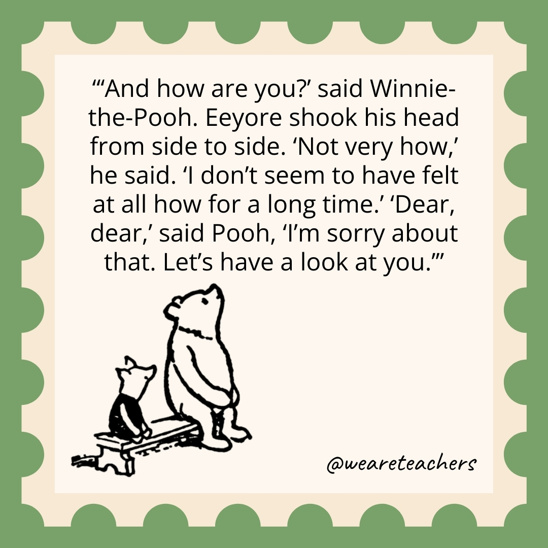 ‘And how are you?’ said Winnie-the-Pooh. Eeyore shook his head from side to side. ‘Not very how,’ he said. ‘I don’t seem to have felt at all how for a long time.’ ‘Dear, dear,’ said Pooh, ‘I’m sorry about that. Let’s have a look at you.’ ‘And how are you?' said Winnie-the-Pooh. Eeyore shook his head from side to side. 'Not very how,' he said. 'I don't seem to have felt at all how for a long time.' 'Dear, dear,' said Pooh, 'I'm sorry about that. Let's have a look at you.’