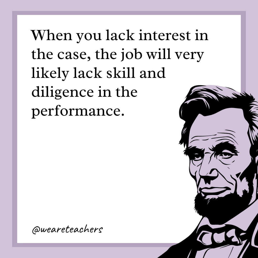 When you lack interest in the case, the job will very likely lack skill and diligence in the performance. 