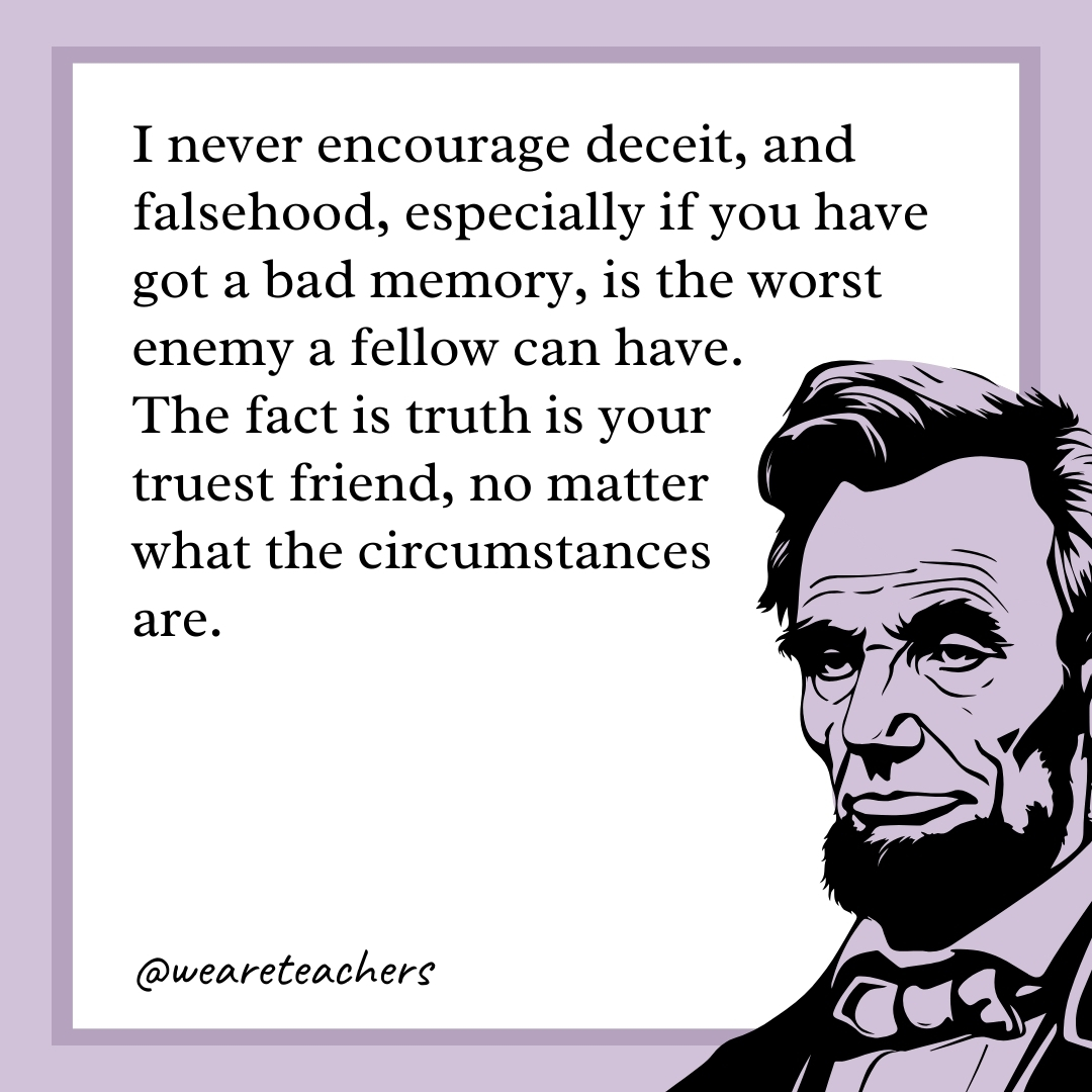 I never encourage deceit, and falsehood, especially if you have got a bad memory, is the worst enemy a fellow can have. The fact is truth is your truest friend, no matter what the circumstances are. 