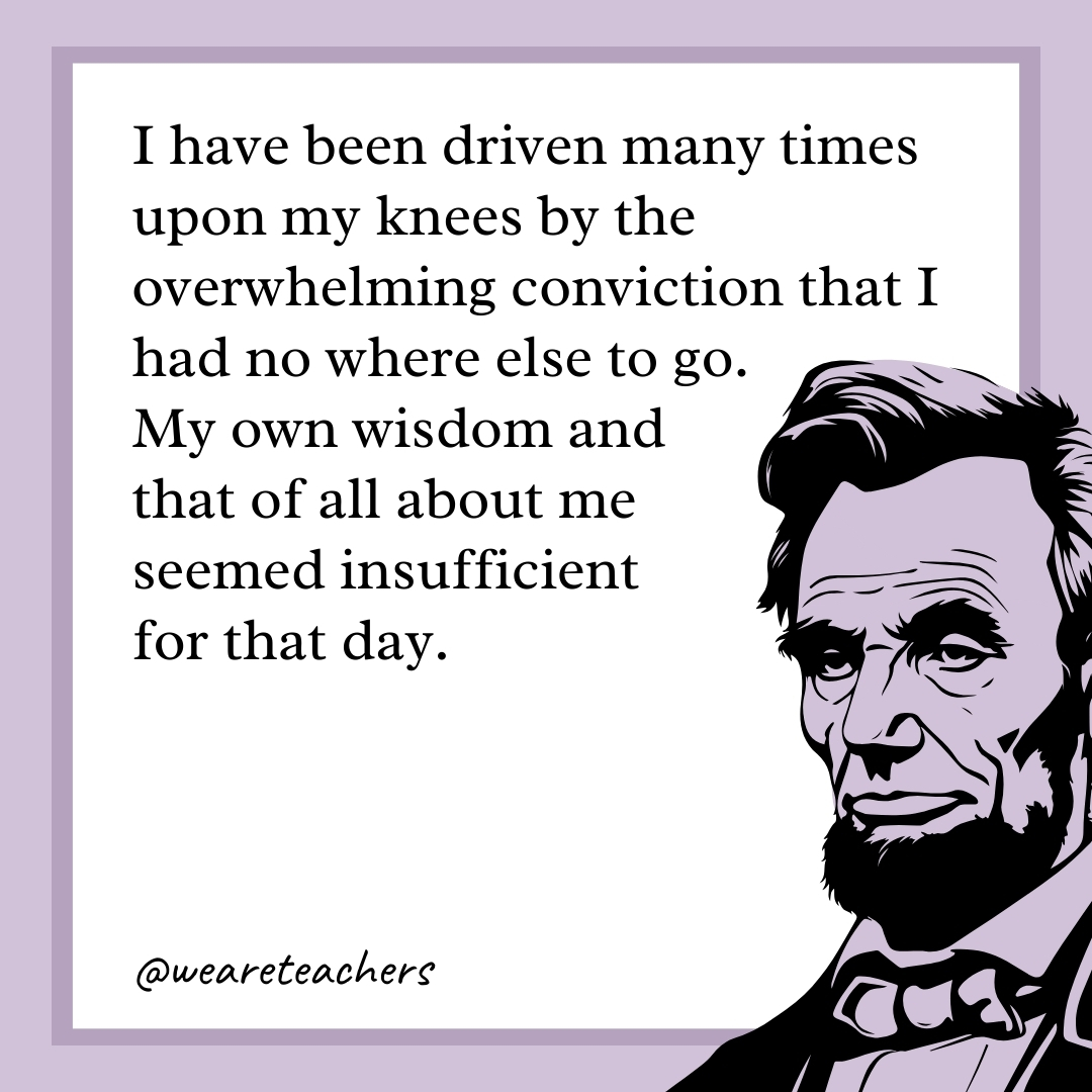 I have been driven many times upon my knees by the overwhelming conviction that I had no where else to go. My own wisdom and that of all about me seemed insufficient for that day. 