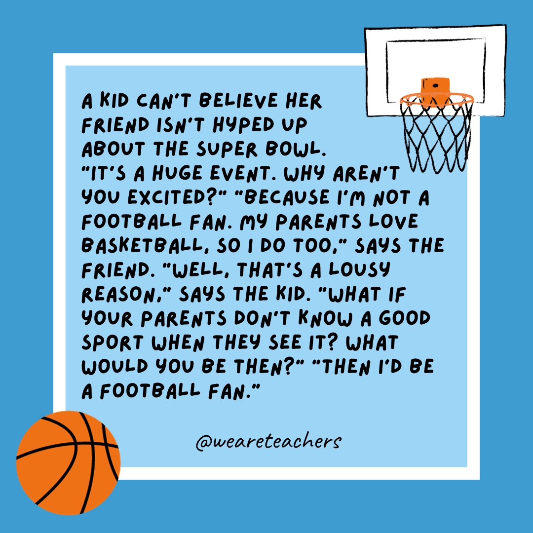 A kid can’t believe her friend isn’t hyped up about the Super Bowl. “It’s a huge event. Why aren’t you excited?” “Because I’m not a football fan. My parents love basketball, so I do too,” says the friend. “Well, that’s a lousy reason,” says the kid. “What if your parents don’t know a good sport when they see it? What would you be then?” “Then I’d be a football fan.” A kid can’t believe her friend isn’t hyped up about the Super Bowl. “It’s a huge event. Why aren’t you excited?” “Because I’m not a football fan. My parents love basketball, so I do too,” says the friend. “Well, that’s a lousy reason,” says the kid. “What if your parents don't know a good sport when they see it? What would you be then?” “Then I’d be a football fan.”