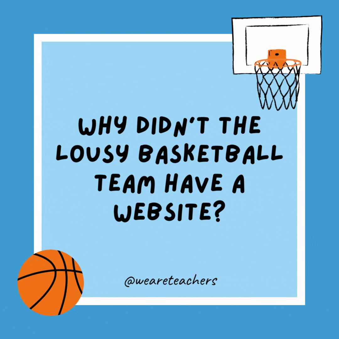 Why didn’t the lousy basketball team have a website? They can’t string three W’s together. Why didn’t the lousy basketball team have a website?
They can’t string three W’s together.