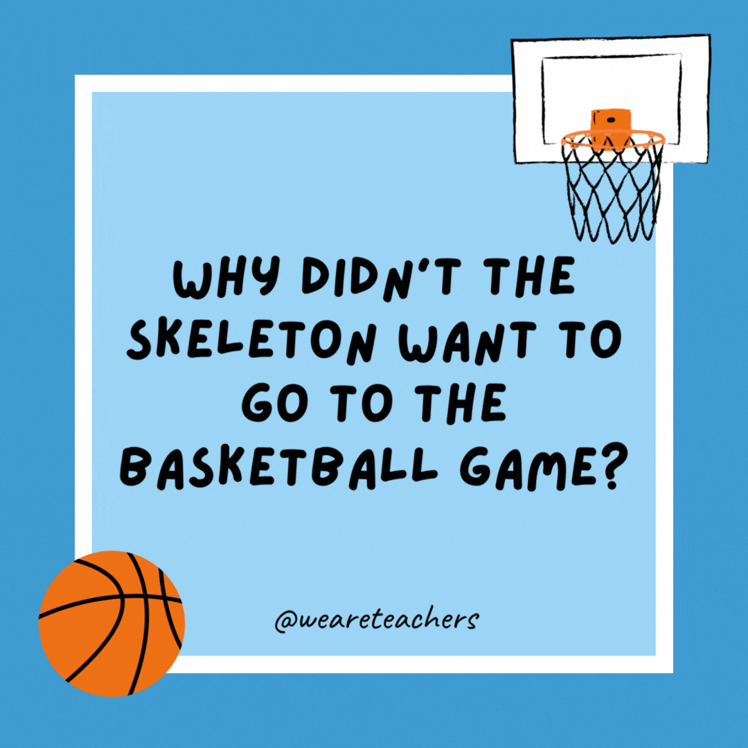 Why didn’t the skeleton want to go to the basketball game? Because he had no body to go with. Why didn’t the skeleton want to go to the basketball game?
Because he had no body to go with.