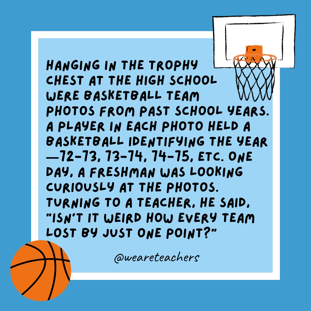 Hanging in the trophy chest at the high school were basketball team photos from past school years. A player in each photo held a basketball identifying the year—72-73, 73-74, 74-75, etc. One day, a freshman was looking curiously at the photos. Turning to a teacher, he said, “Isn’t it weird how every team lost by just one point?” Hanging in the trophy chest at the high school were basketball team photos from past school years. A player in each photo held a basketball identifying the year—72-73, 73-74, 74-75, etc. One day, a freshman was looking curiously at the photos. Turning to a teacher, he said, “Isn’t it weird how every team lost by just one point?”