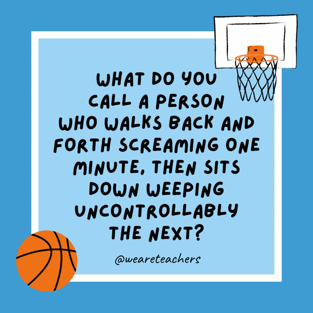 What do you call a person who walks back and forth screaming one minute, then sits down weeping uncontrollably the next? A basketball coach. What do you call a person who walks back and forth screaming one minute, then sits down weeping uncontrollably the next?
A basketball coach.