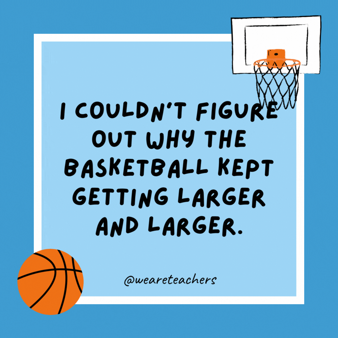 I couldn’t figure out why the basketball kept getting larger and larger. Then it hit me. I couldn’t figure out why the basketball kept getting larger and larger.
Then it hit me.