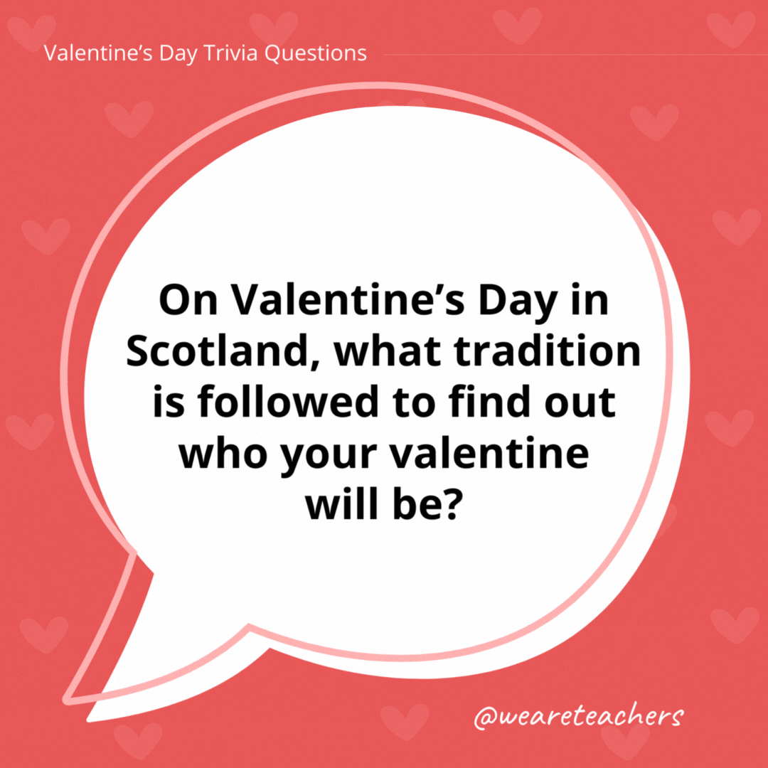 On Valentine’s Day in Scotland, what tradition is followed to find out who your valentine will be? Traditionally, young unwed men and women would write their names on pieces of paper, place them in hats, and wait for each person to draw one name out. If the name was read out three times, it meant they would get married! On Valentine's Day in Scotland, what tradition is followed to find out who your valentine will be?
Traditionally, young unwed men and women would write their names on pieces of paper, place them in hats, and wait for each person to draw one name out. If the name was read out three times, it meant they would get married!