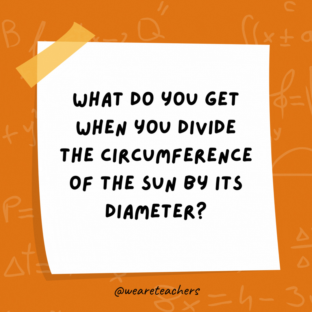 What do you get when you divide the circumference of the sun by its diameter? Pi in the sky. What do you get when you divide the circumference of the sun by its diameter?
Pi in the sky.