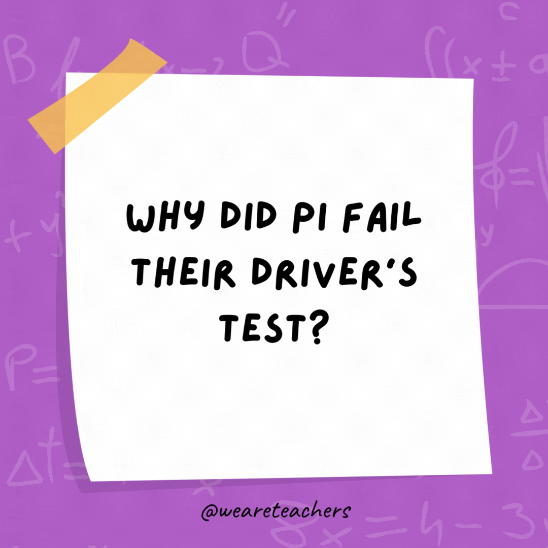 Why did Pi fail their driver’s test? Because they didn’t know when to stop. Why did Pi fail their driver's test?
Because they didn’t know when to stop.