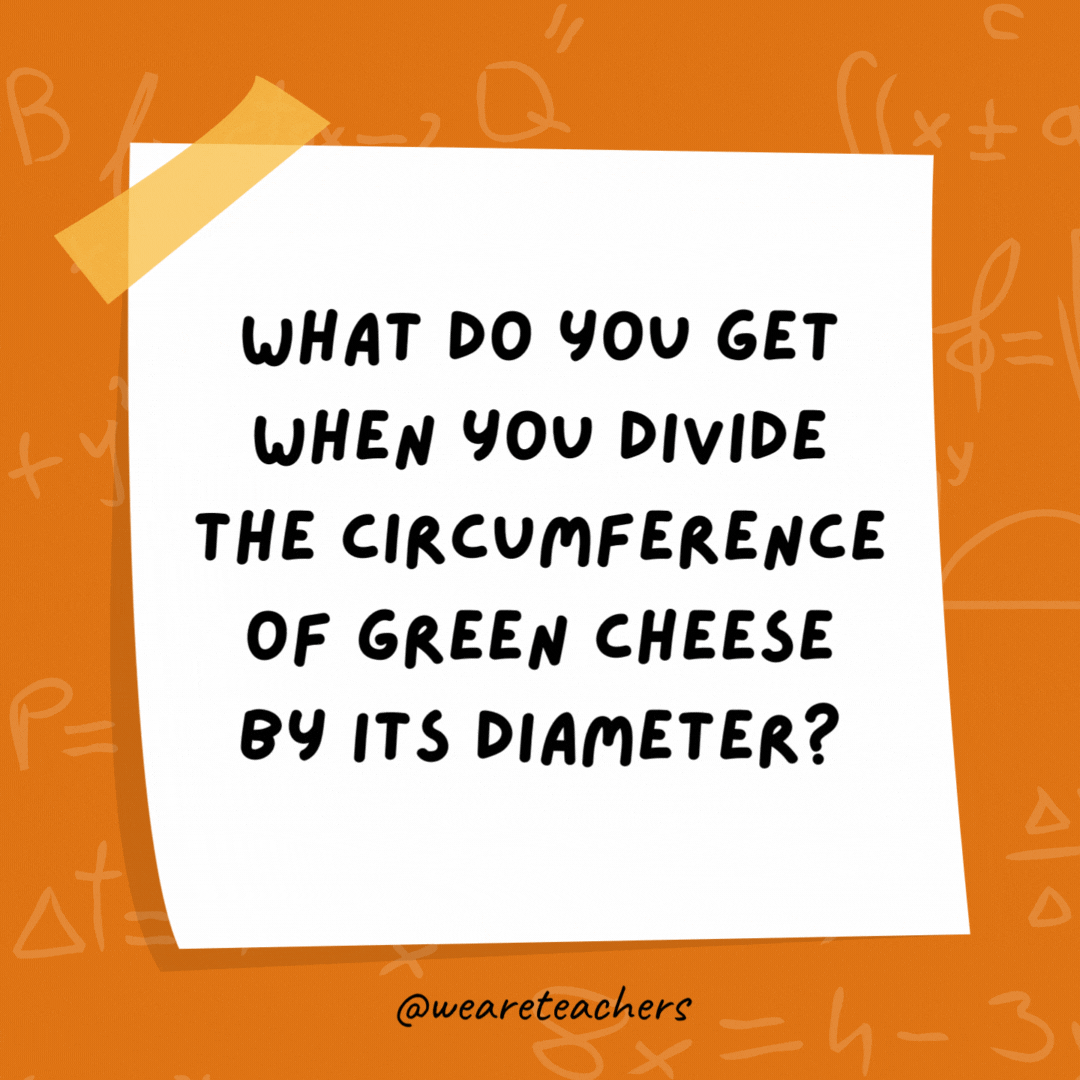 What do you get when you divide the circumference of green cheese by its diameter? Moon pi. What do you get when you divide the circumference of green cheese by its diameter?
Moon pi.