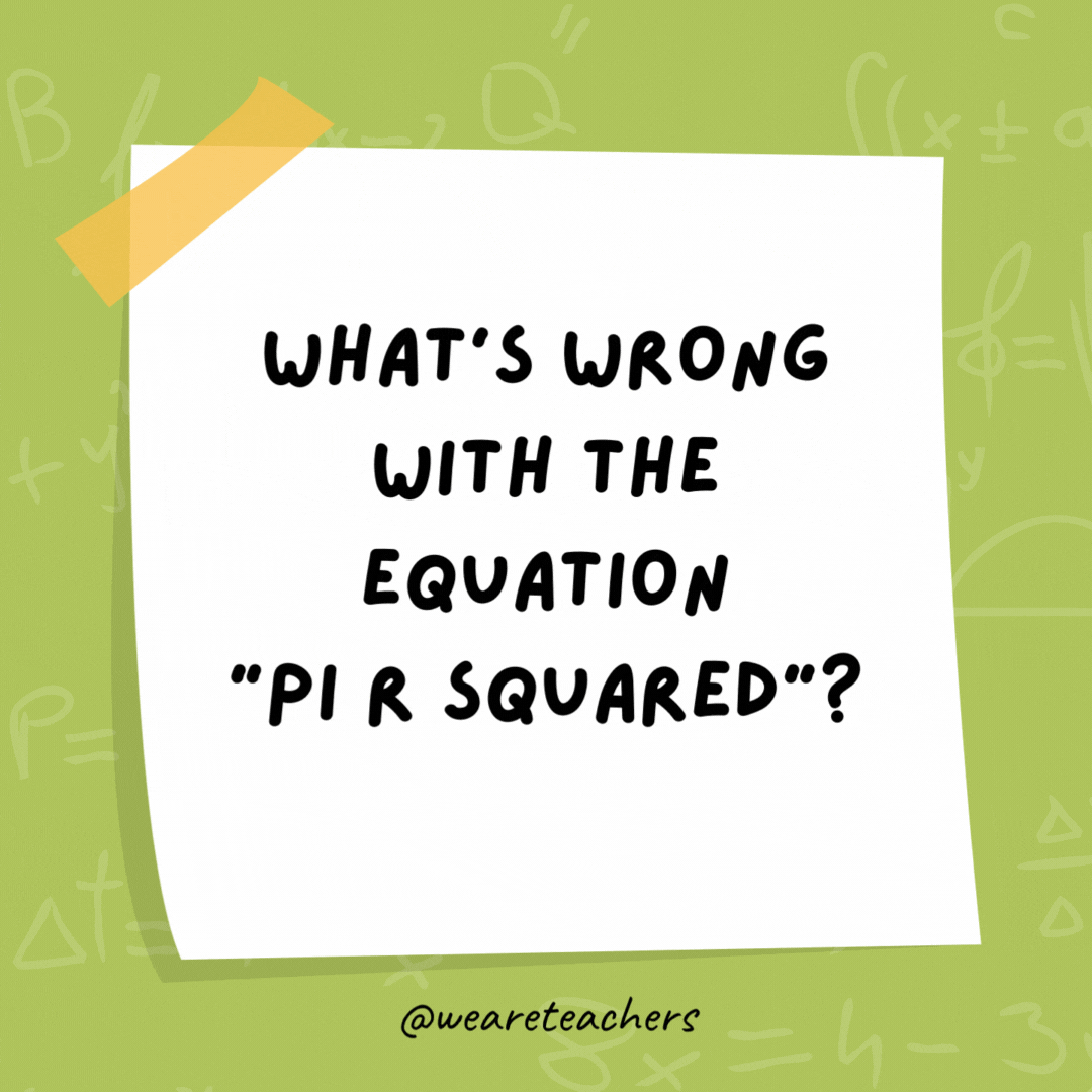 What’s wrong with the equation “pi r squared”? Pi are round. What’s wrong with the equation