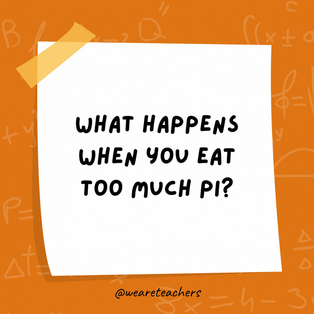What happens when you eat too much pi? You get a bigger circumference. What happens when you eat too much pi?
You get a bigger circumference.
