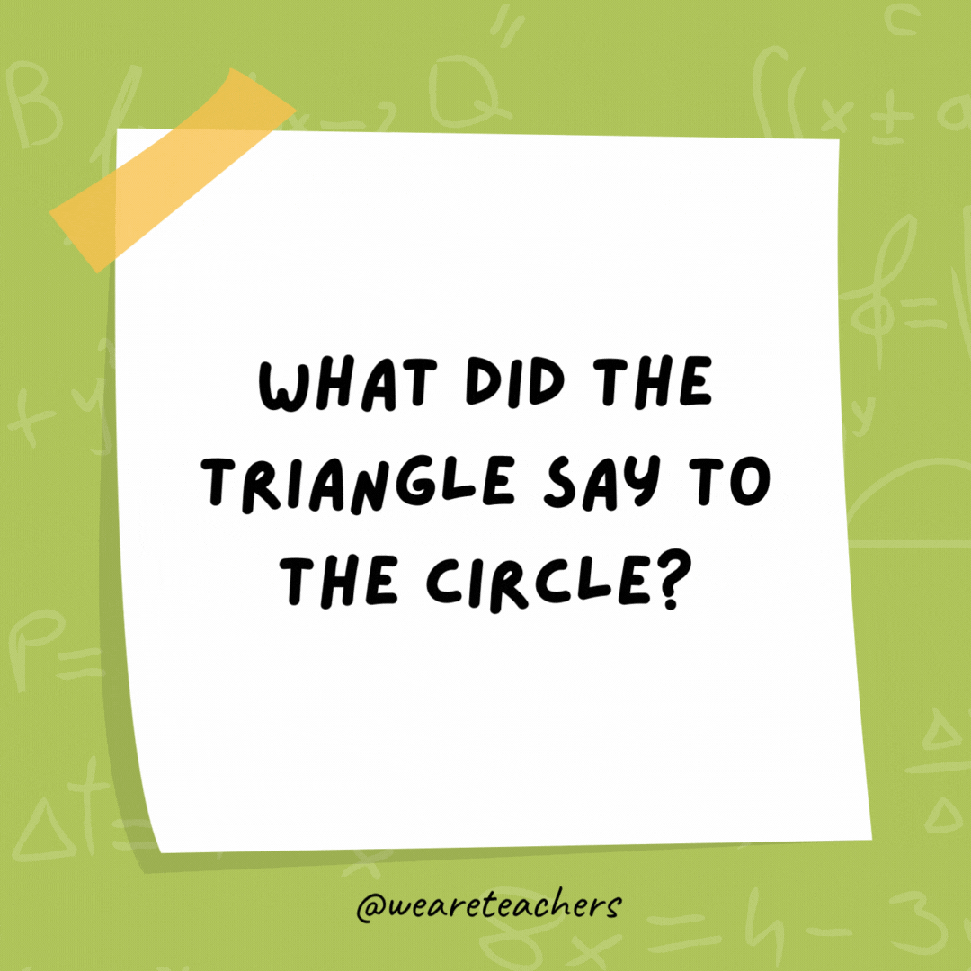 What did the triangle say to the circle? You’re pointless. What did the triangle say to the circle?
You're pointless.