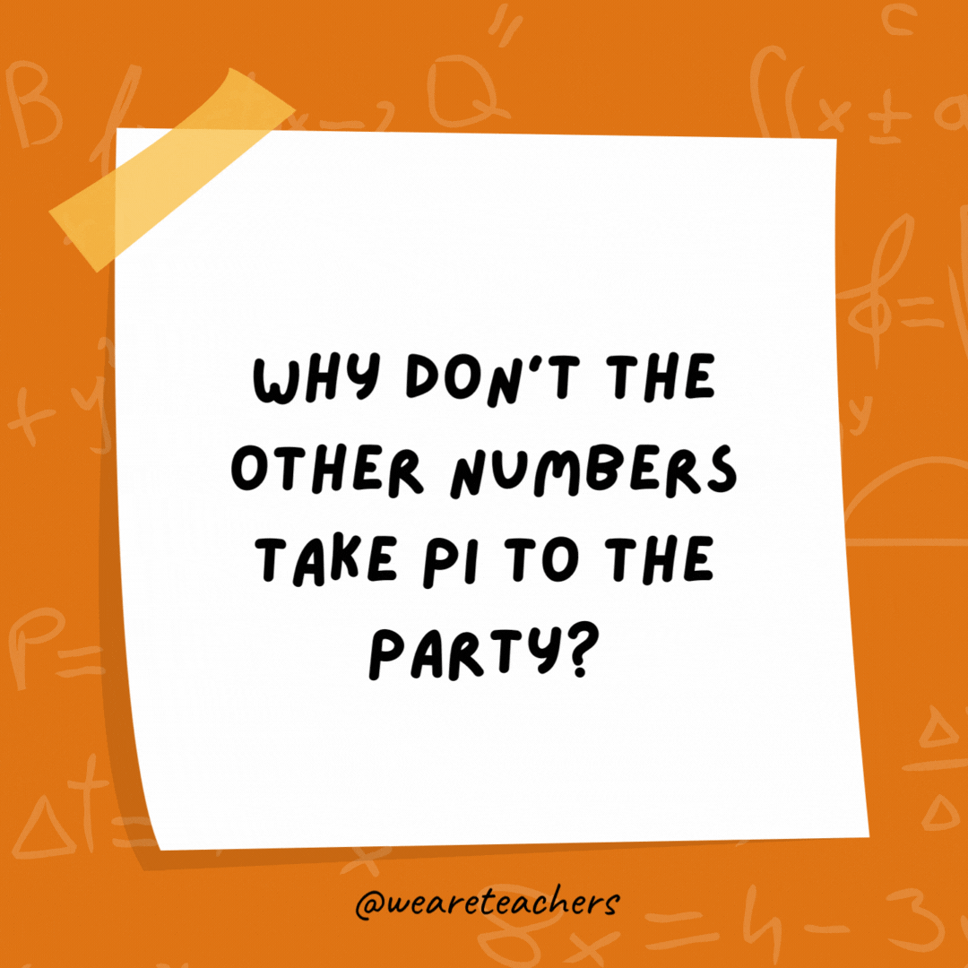 Why don’t the other numbers take Pi to the party? He goes on forever and ever. Why don’t the other numbers take Pi to the party?
He goes on forever and ever.