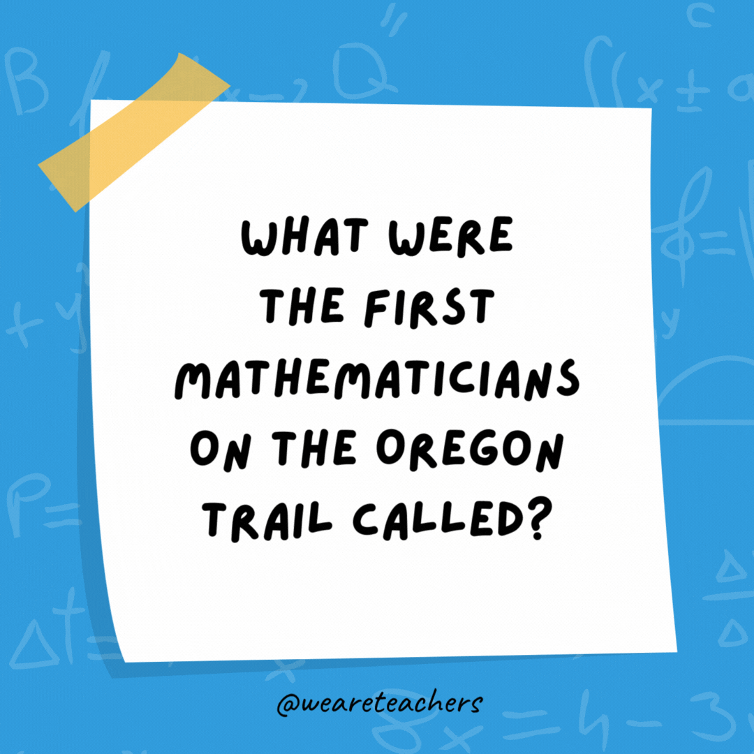 What were the first mathematicians on the Oregon Trail called? Pi-oneers. What were the first mathematicians on the Oregon Trail called?
Pi-oneers.