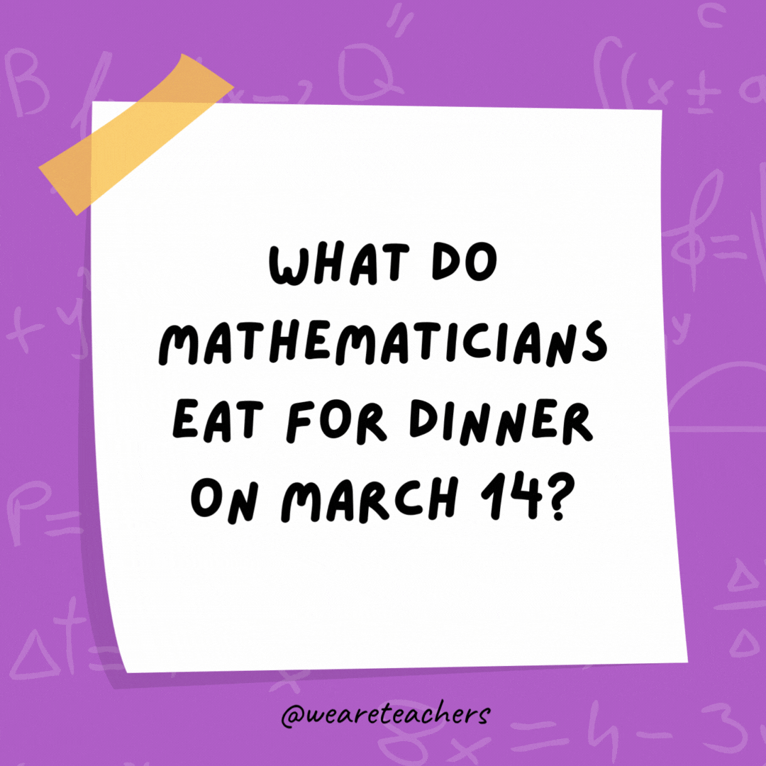 What do mathematicians eat for dinner on March 14? Chicken pot pi. What do mathematicians eat for dinner on March 14?
Chicken pot pi.