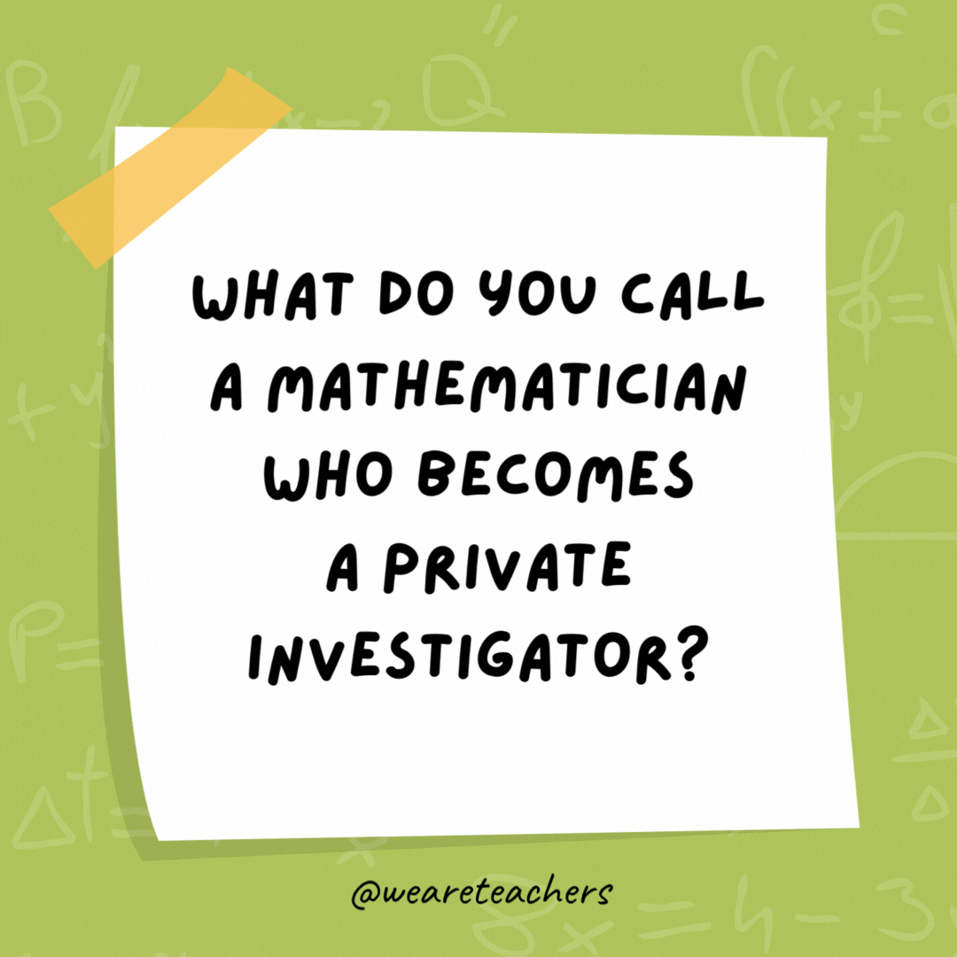 What do you call a mathematician who becomes a private investigator? Magnum Pi. What do you call a mathematician who becomes a private investigator?
Magnum Pi.