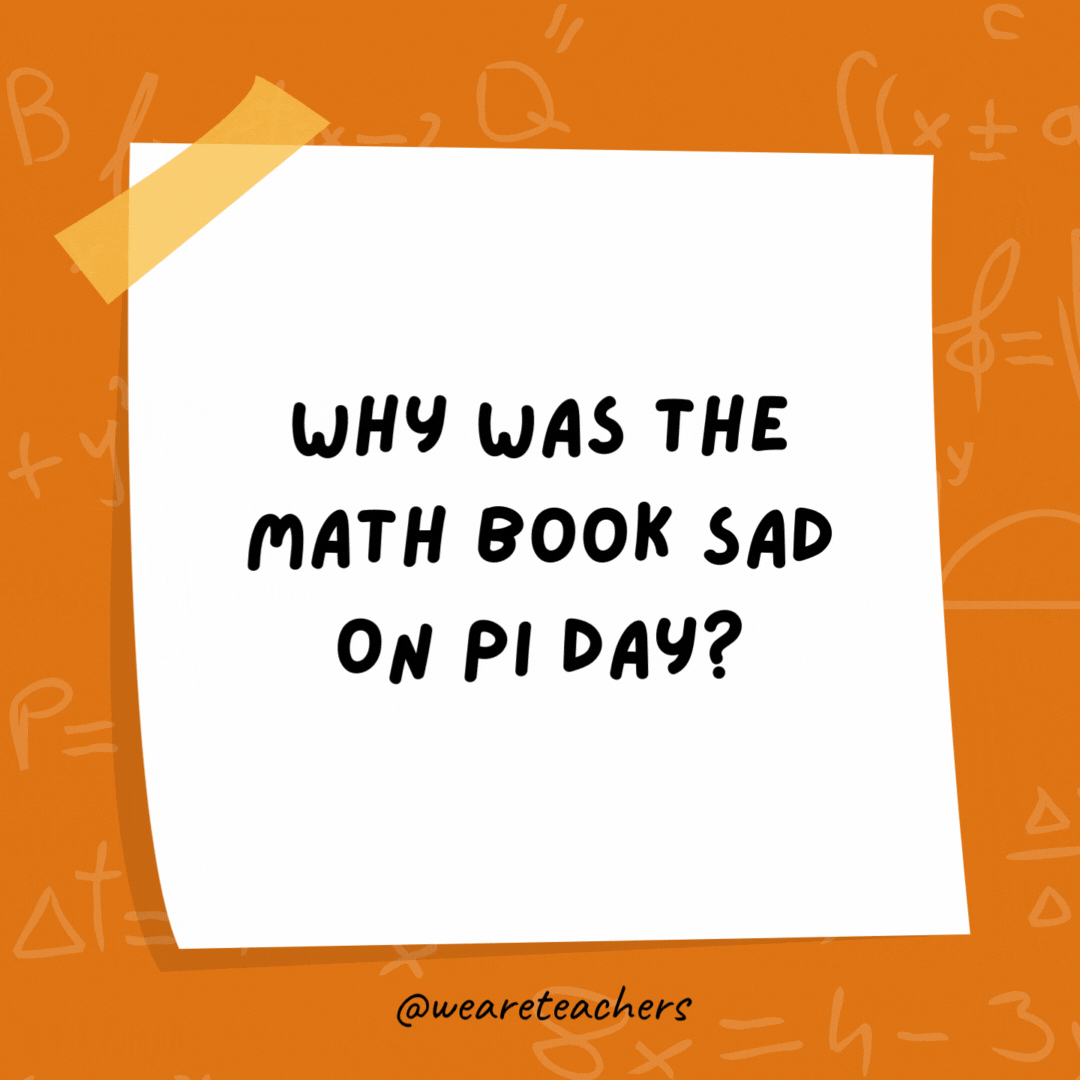 Why was the math book sad on Pi Day? It had too many problems. Why was the math book sad on Pi Day?
It had too many problems.
