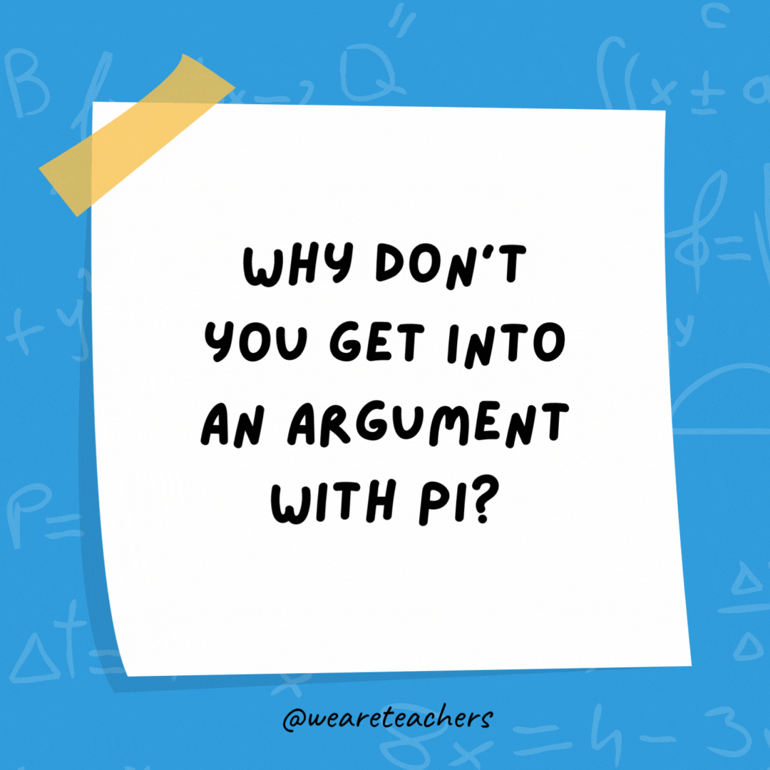 Why don’t you get into an argument with pi? It goes around in circles. Why don’t you get into an argument with pi?
It goes around in circles.