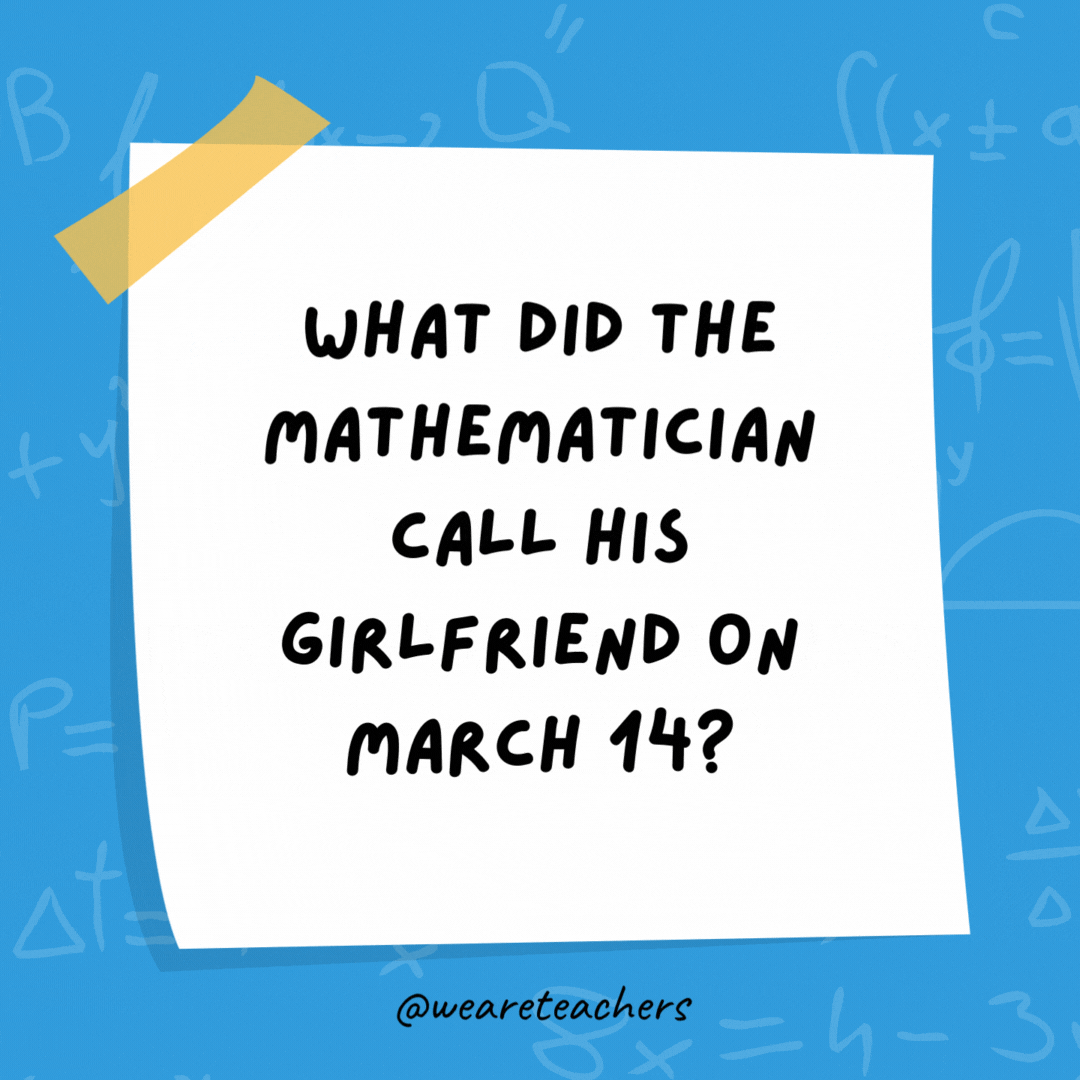 What did the mathematician call his girlfriend on March 14? Sweetie pi. What did the mathematician call his girlfriend on March 14?
Sweetie pi.