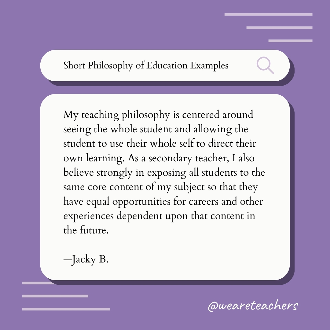 My teaching philosophy is centered around seeing the whole student and allowing the student to use their whole self to direct their own learning. As a secondary teacher, I also believe strongly in exposing all students to the same core content of my subject so that they have equal opportunities for careers and other experiences dependent upon that content in the future. —Jacky B. My teaching philosophy is centered around seeing the whole student and allowing the student to use their whole self to direct their own learning. As a secondary teacher, I also believe strongly in exposing all students to the same core content of my subject so that they have equal opportunities for careers and other experiences dependent upon that content in the future. —Jacky B.
