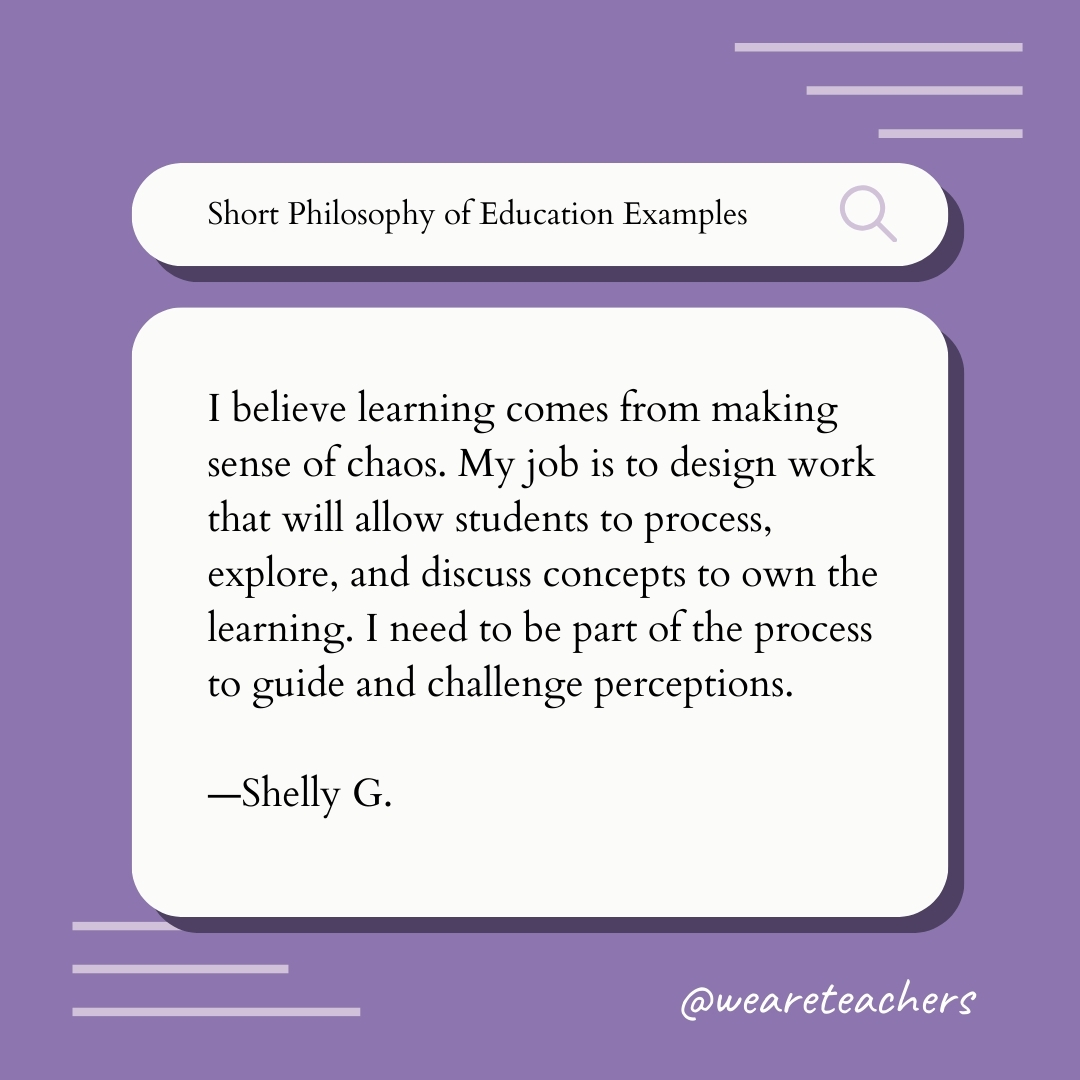 I believe learning comes from making sense of chaos. My job is to design work that will allow students to process, explore, and discuss concepts to own the learning. I need to be part of the process to guide and challenge perceptions. —Shelly G. I believe learning comes from making sense of chaos. My job is to design work that will allow students to process, explore, and discuss concepts to own the learning. I need to be part of the process to guide and challenge perceptions. —Shelly G.