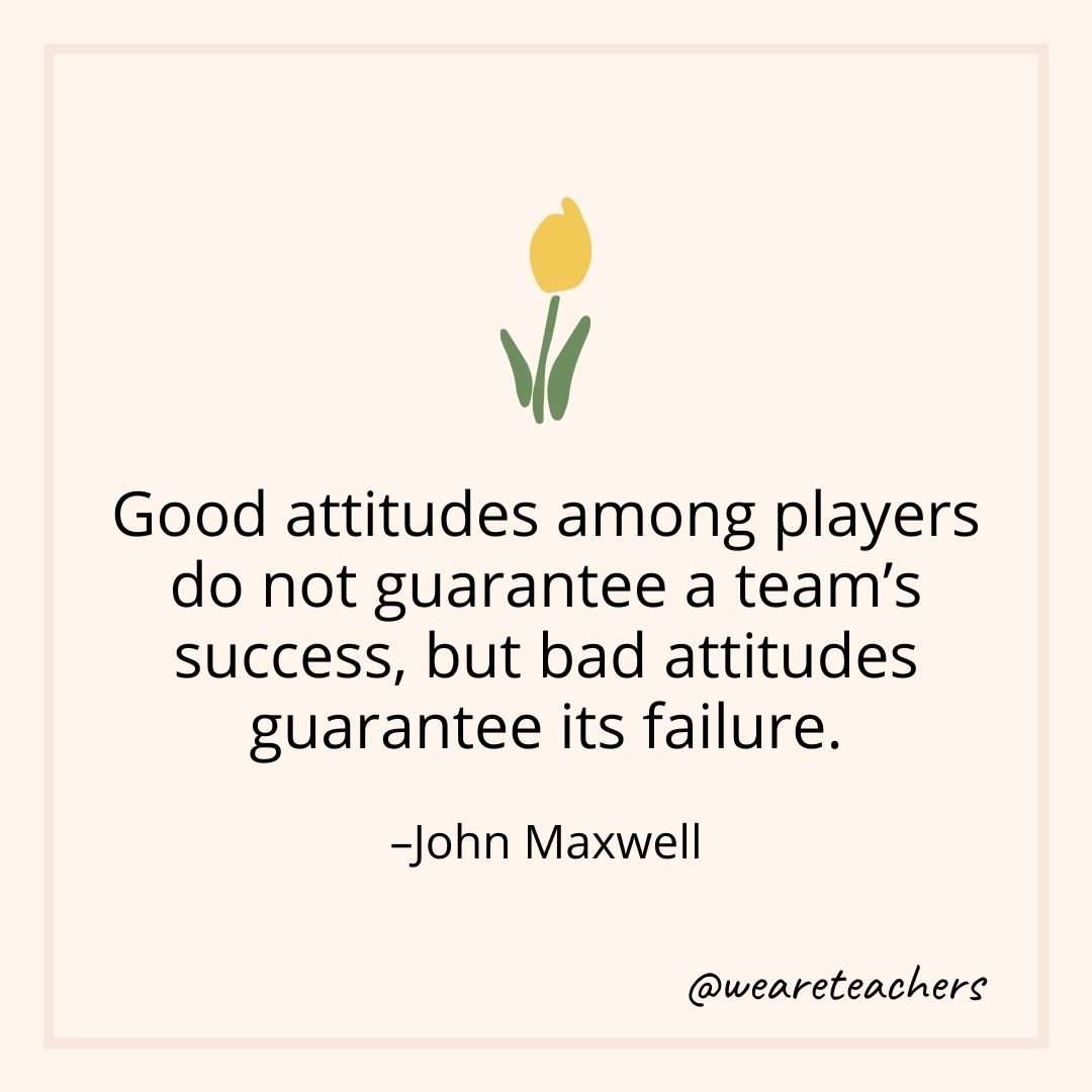 Good attitudes among players do not guarantee a team's success, but bad attitudes guarantee its failure. – John Maxwell