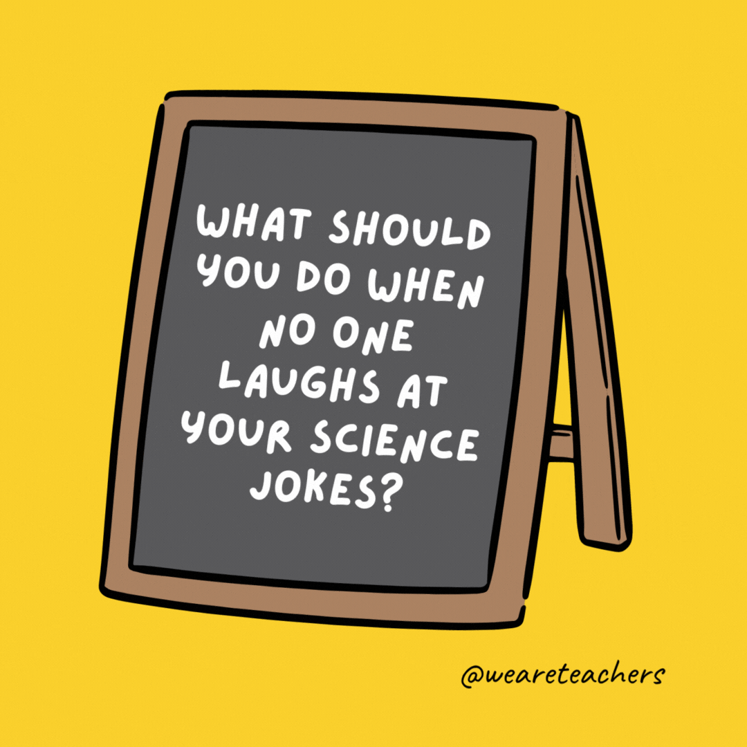 What should you do when no one laughs at your science jokes? Keep trying till you get a reaction. What should you do when no one laughs at your science jokes? Keep trying till you get a reaction. - jokes for teens