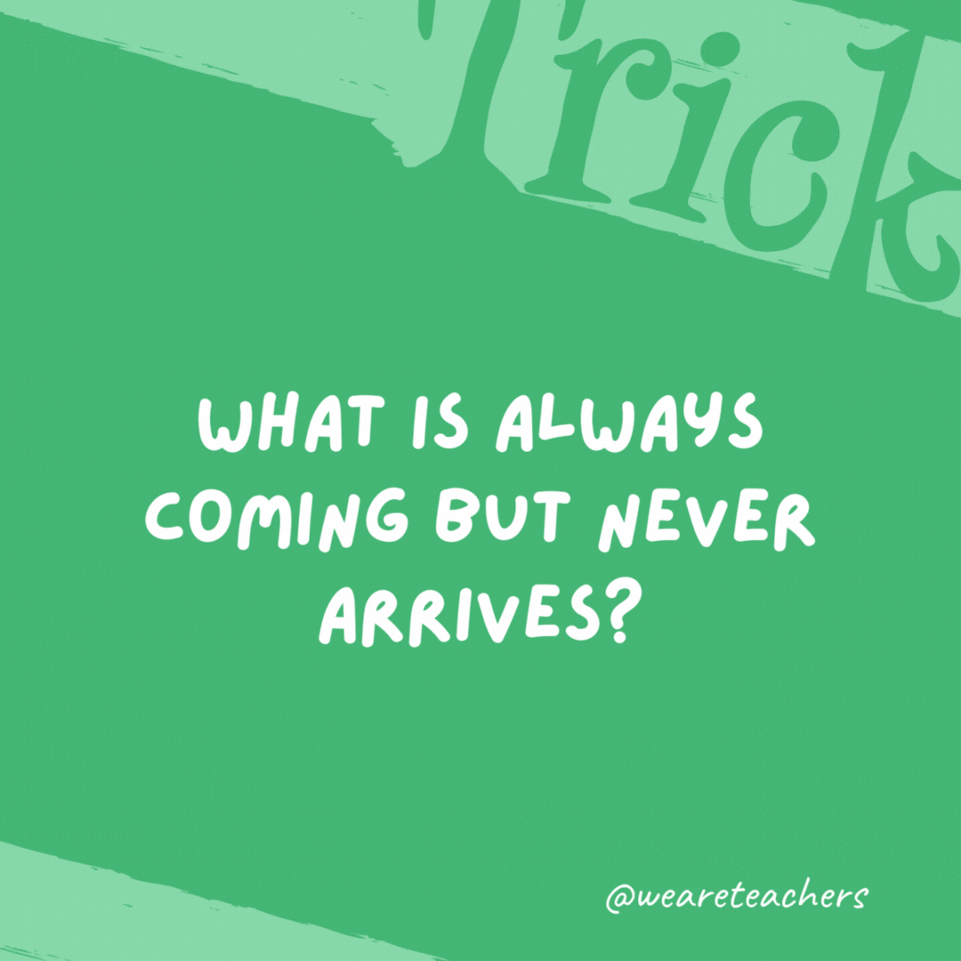 What is always coming but never arrives? Tomorrow. What is always coming but never arrives? Tomorrow.- trick questions