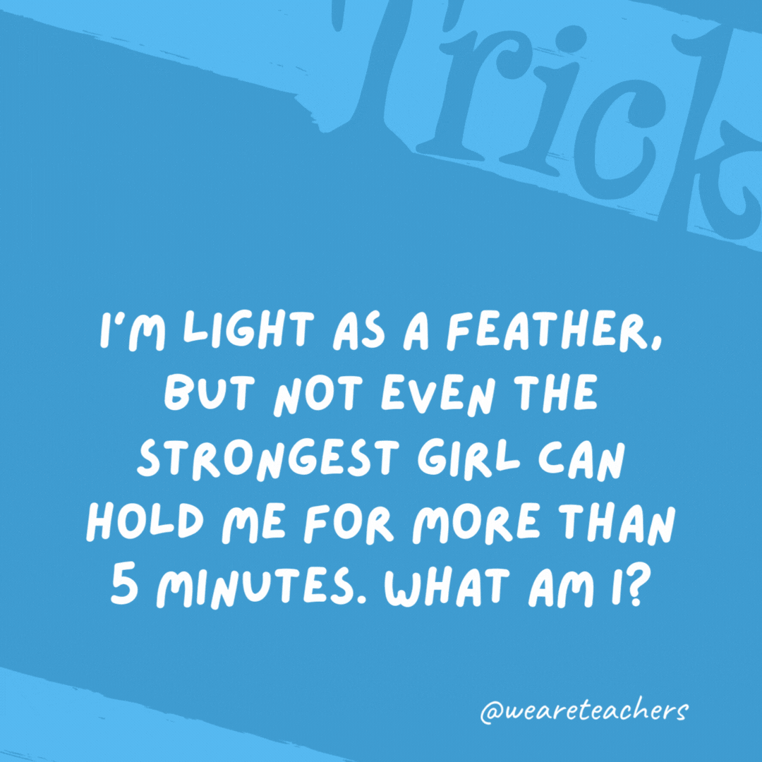 I’m light as a feather, but not even the strongest girl can hold me for more than 5 minutes. What am I? Breath. I’m light as a feather, but not even the strongest girl can hold me for more than 5 minutes. What am I?
Breath.