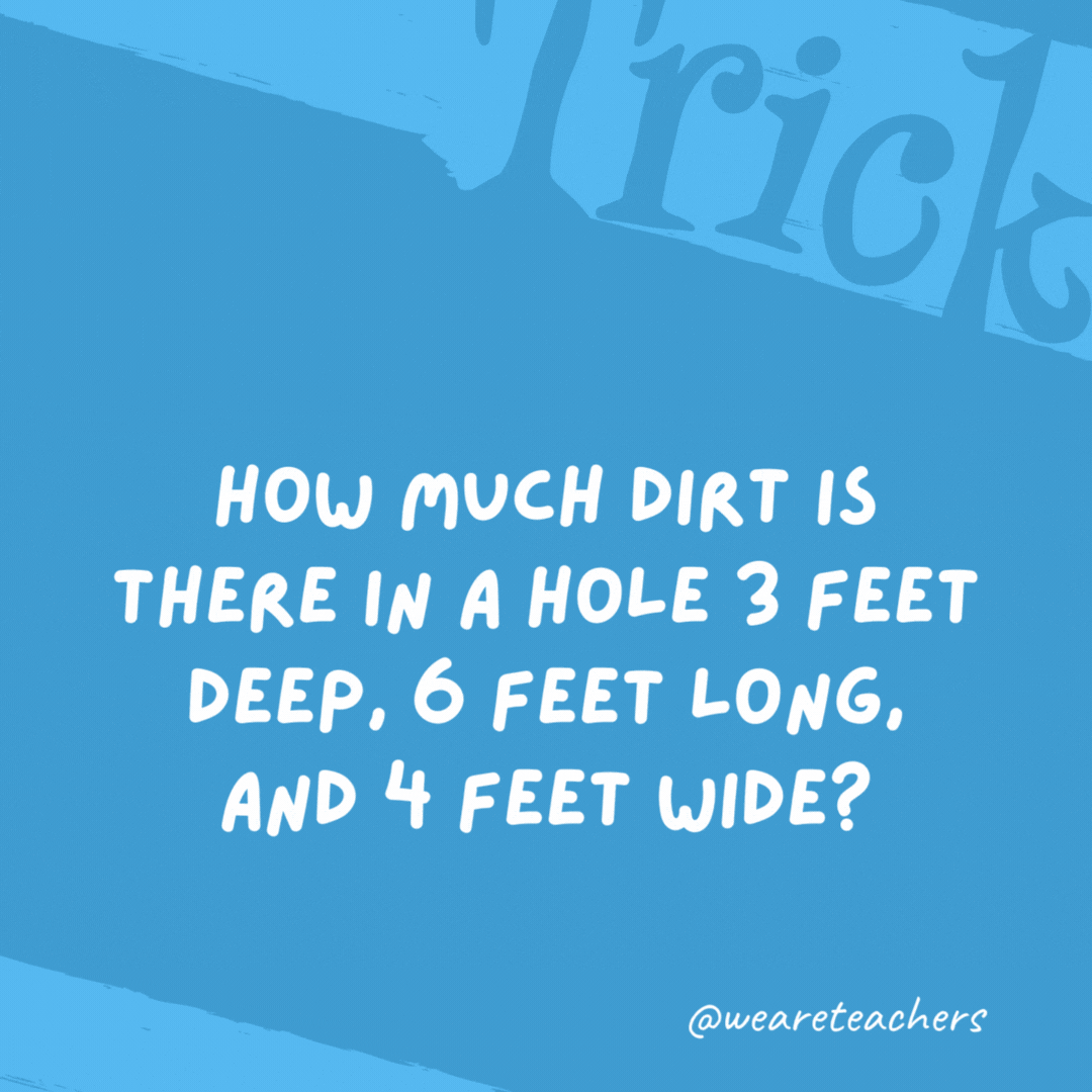 How much dirt is there in a hole 3 feet deep, 6 feet long, and 4 feet wide? None. There’s no dirt in a hole. How much dirt is there in a hole 3 feet deep, 6 feet long, and 4 feet wide?
None. There’s no dirt in a hole.