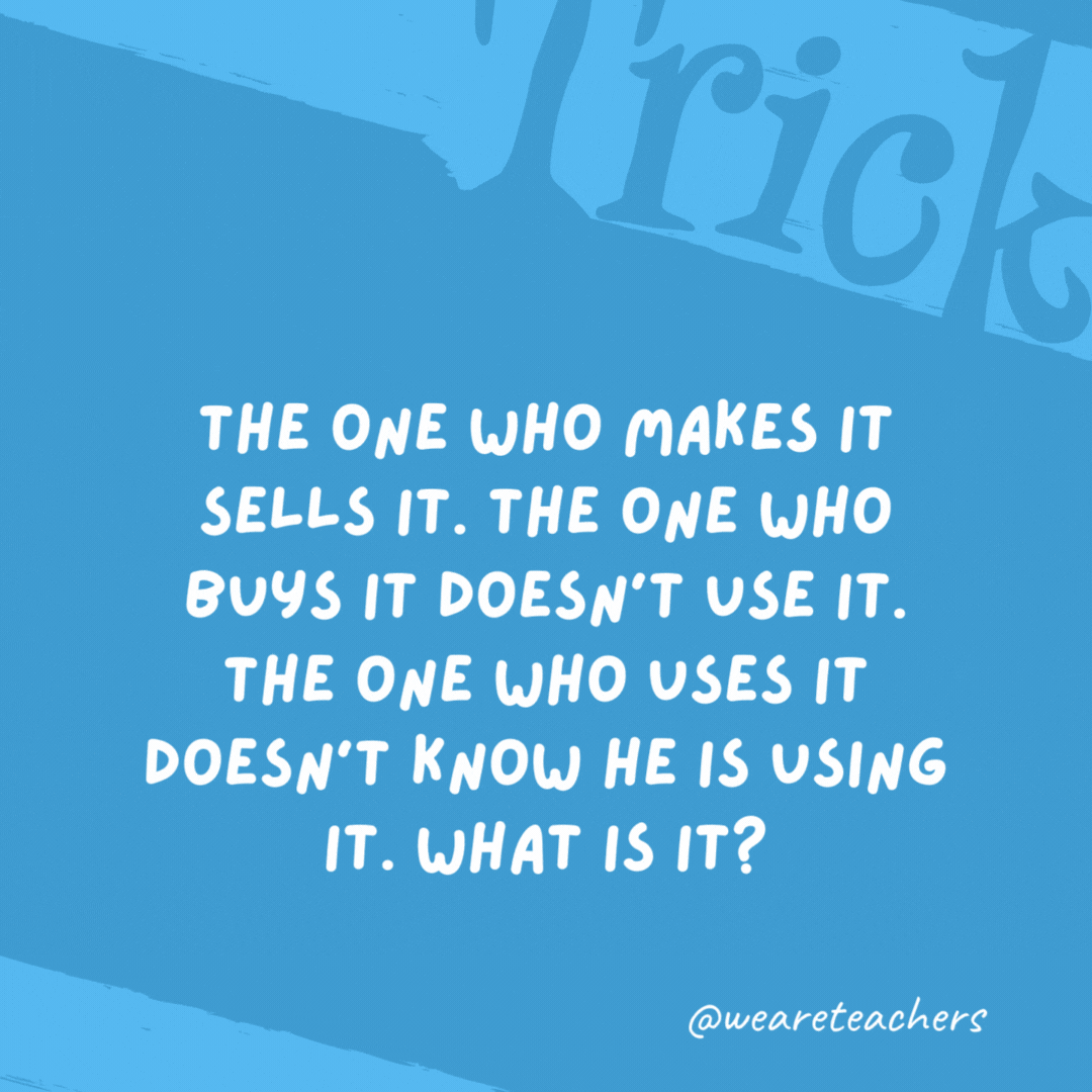 The one who makes it sells it. The one who buys it doesn’t use it. The one who uses it doesn’t know he is using it. What is it? A coffin. The one who makes it sells it. The one who buys it doesn’t use it. The one who uses it doesn’t know he is using it. What is it?
A coffin.