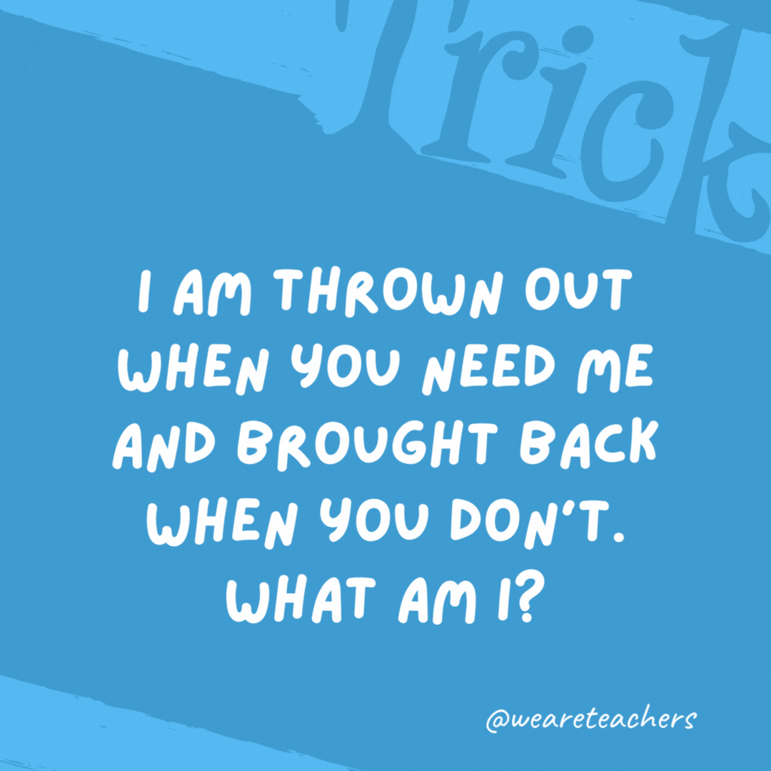 I am thrown out when you need me and brought back when you don’t. What am I? An anchor. I am thrown out when you need me and brought back when you don't. What am I? An anchor.- trick questions