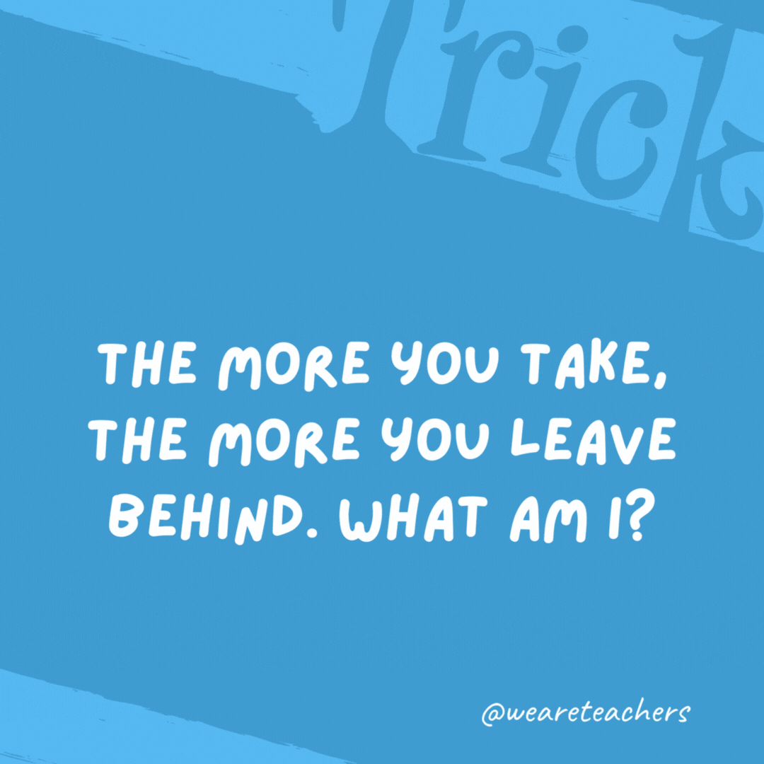 The more you take, the more you leave behind. What am I? The more you take, the more you leave behind. What am I?