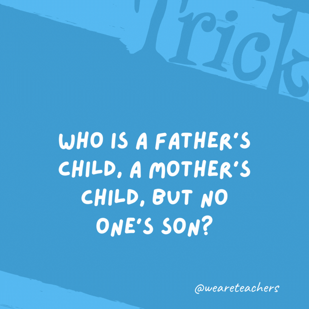 Who is a father’s child, a mother’s child, but no one’s son? A daughter. Who is a father’s child, a mother’s child, but no one’s son? A daughter.- trick questions