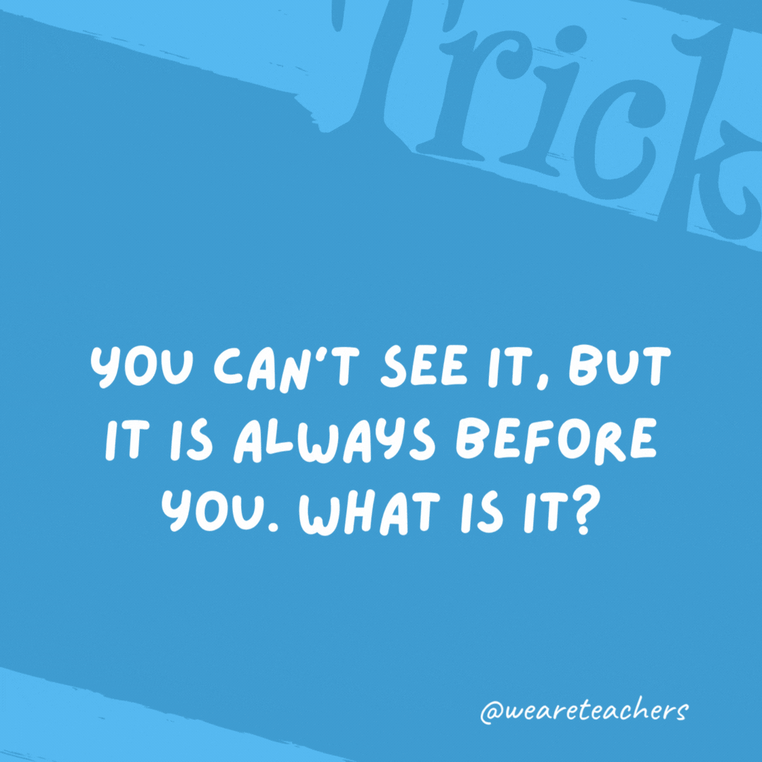You can’t see it, but it is always before you. What is it? The future. You can’t see it, but it is always before you. What is it?
The future.