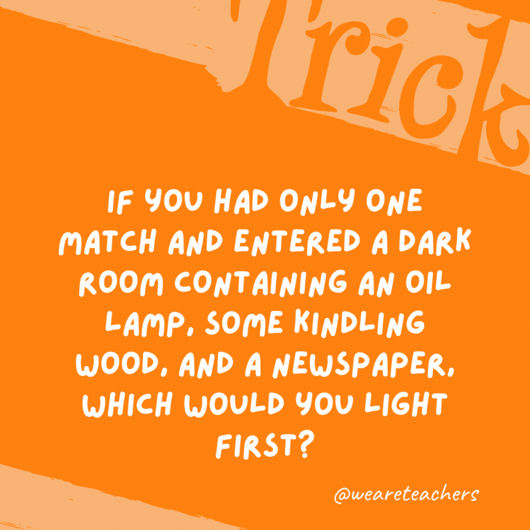 If you had only one match and entered a dark room containing an oil lamp, some kindling wood, and a newspaper, which would you light first? The match. If you had only one match and entered a dark room containing an oil lamp, some kindling wood, and a newspaper, which would you light first? The match.- trick questions