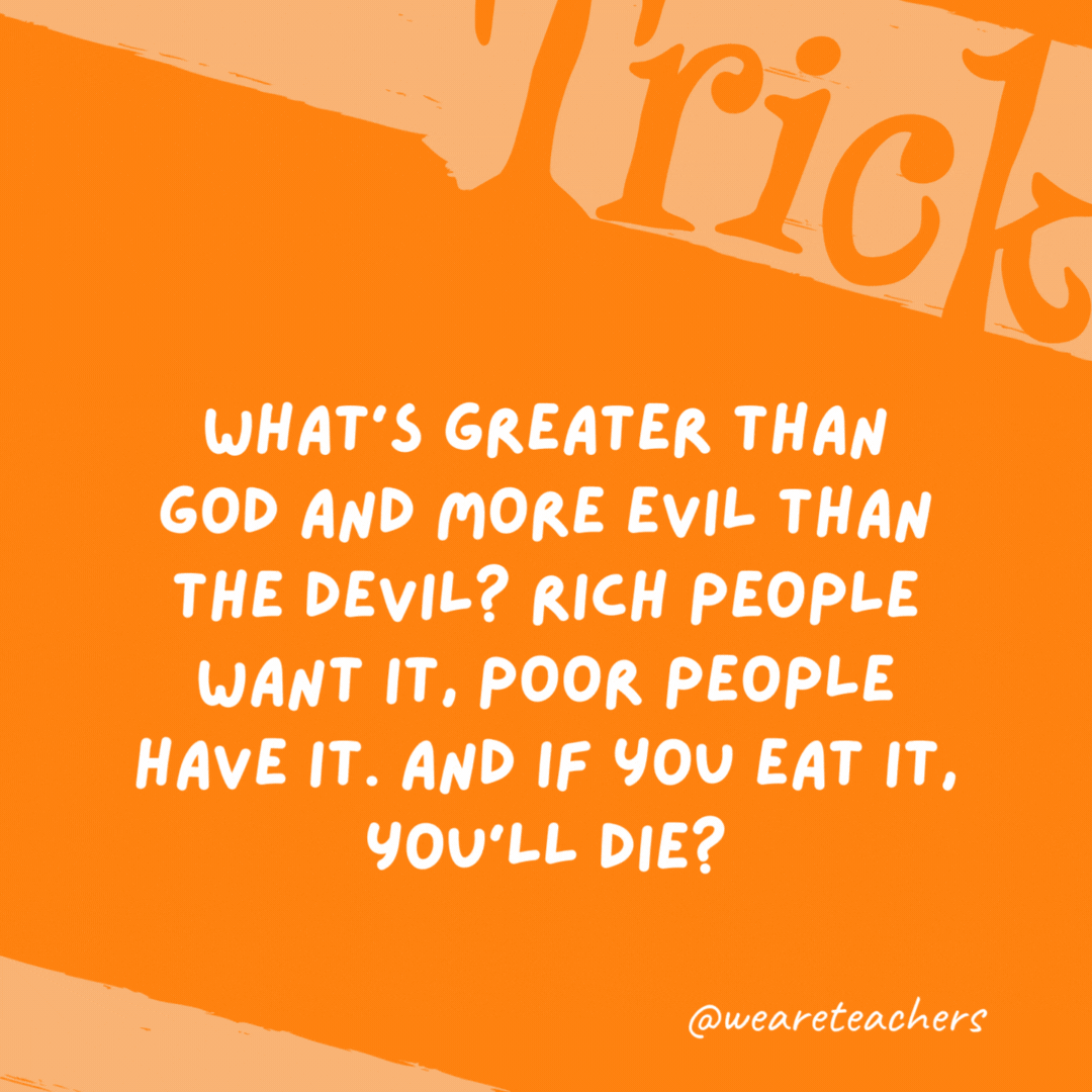 What’s greater than God and more evil than the devil? Rich people want it, poor people have it. And if you eat it, you’ll die? Nothing. What’s greater than God and more evil than the devil? Rich people want it, poor people have it. And if you eat it, you’ll die?
Nothing.