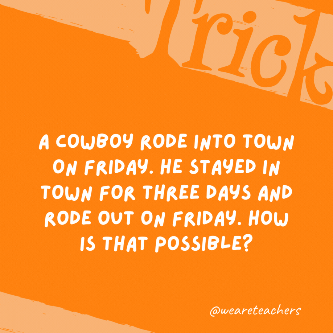 A cowboy rode into town on Friday. He stayed in town for three days and rode out on Friday. How is that possible? His horse is named Friday. A cowboy rode into town on Friday. He stayed in town for three days and rode out on Friday. How is that possible?
His horse is named Friday.