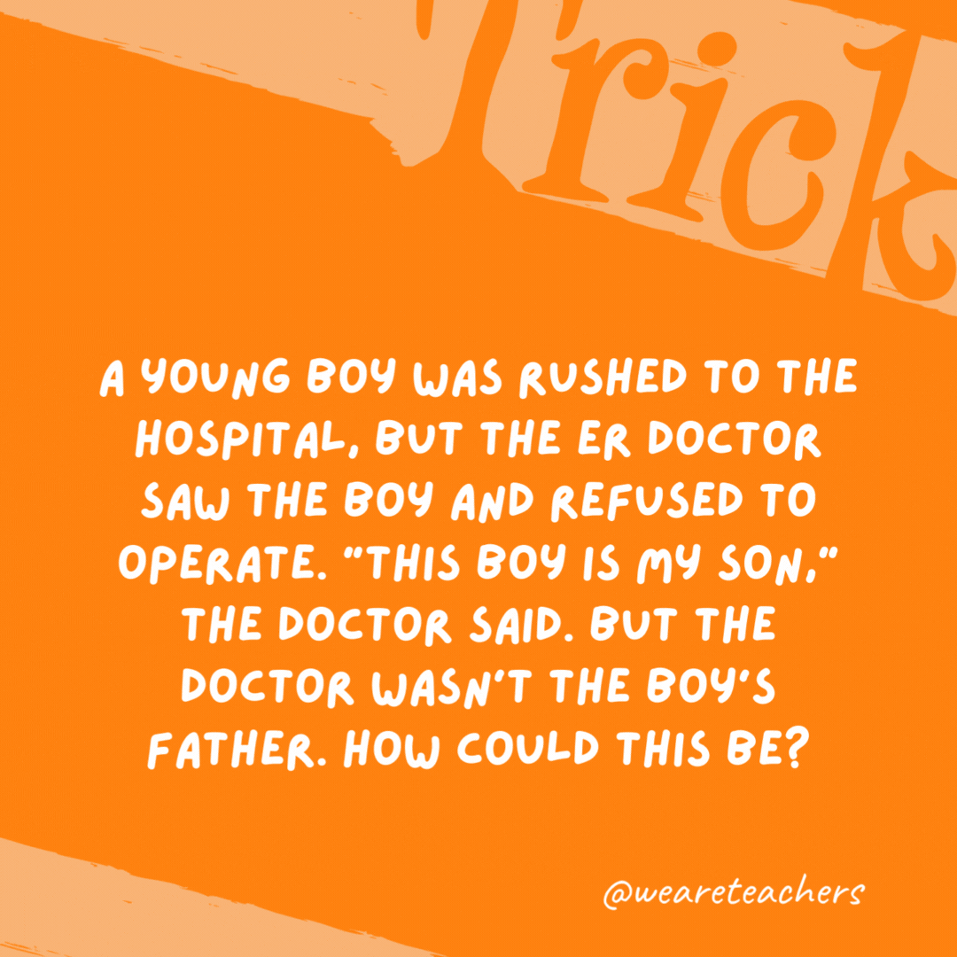 A young boy was rushed to the hospital, but the ER doctor saw the boy and refused to operate. “This boy is my son,” the doctor said. But the doctor wasn’t the boy’s father. How could this be? The doctor was the boy’s mom. A young boy was rushed to the hospital, but the ER doctor saw the boy and refused to operate. “This boy is my son,” the doctor said. But the doctor wasn’t the boy’s father. How could this be?
The doctor was the boy’s mom.
