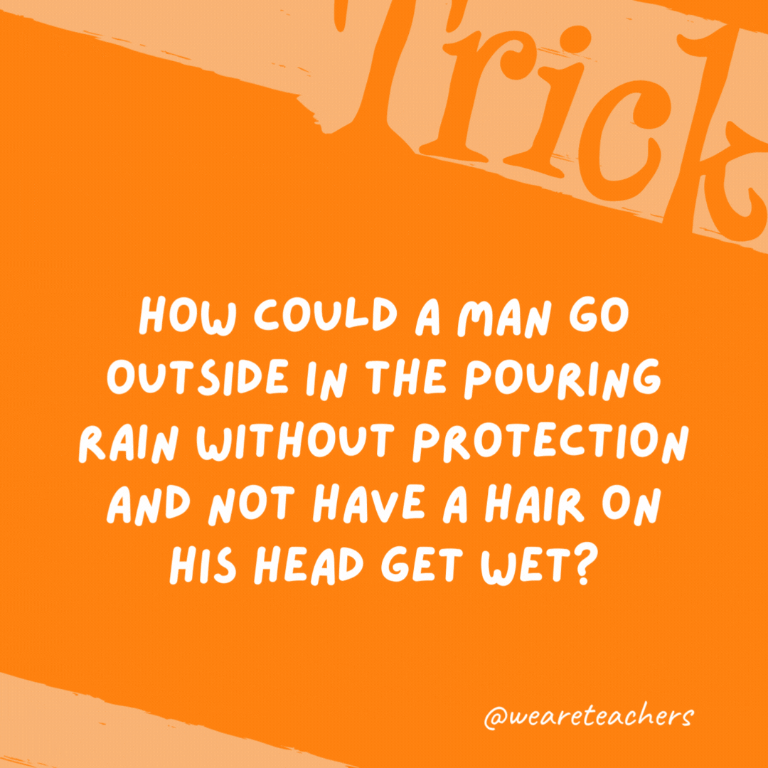 How could a man go outside in the pouring rain without protection and not have a hair on his head get wet? He is bald. How could a man go outside in the pouring rain without protection and not have a hair on his head get wet? He is bald.- trick questions