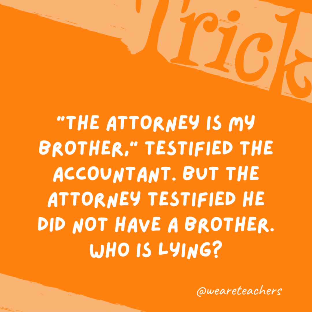 “The attorney is my brother,” testified the accountant. But the attorney testified he did not have a brother. Who is lying? Neither one, because the accountant was his sister. “The attorney is my brother,” testified the accountant. But the attorney testified he did not have a brother. Who is lying?
Neither one, because the accountant was his sister.