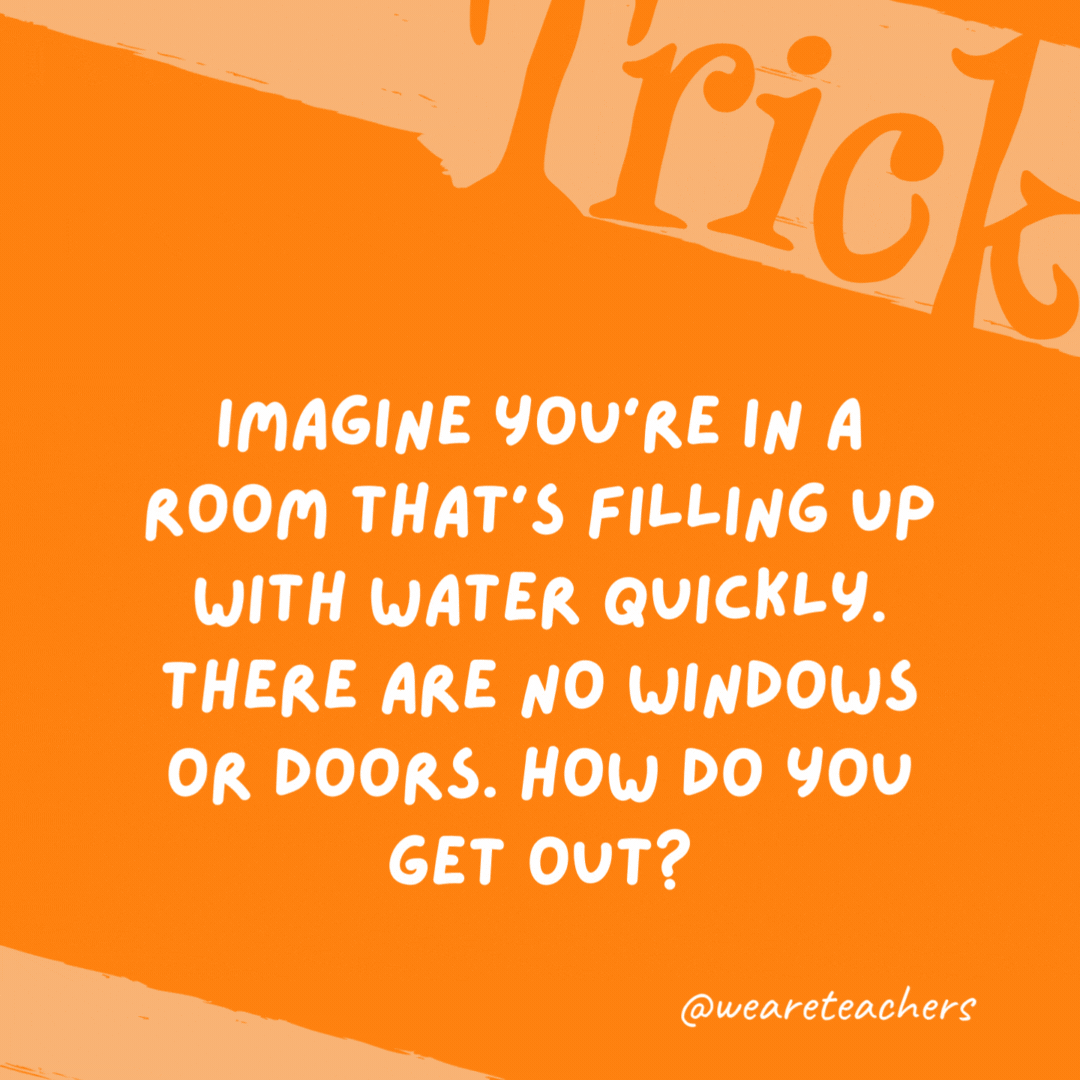 Imagine you’re in a room that’s filling up with water quickly. There are no windows or doors. How do you get out? Stop imagining. Imagine you’re in a room that’s filling up with water quickly. There are no windows or doors. How do you get out? Stop imagining.- trick questions