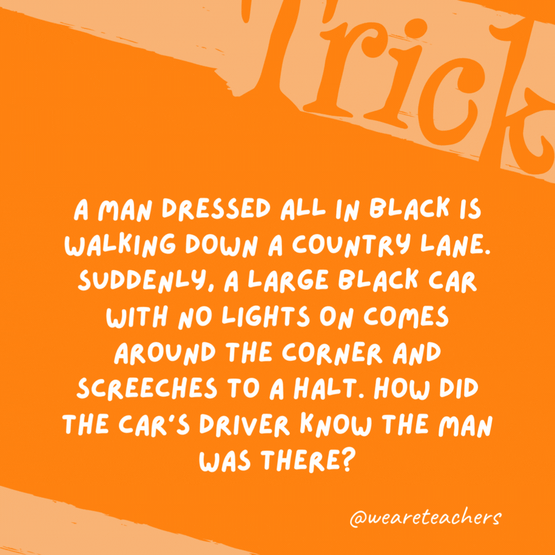 A man dressed all in black is walking down a country lane. Suddenly, a large black car with no lights on comes around the corner and screeches to a halt. How did the car’s driver know the man was there? It was daytime. A man dressed all in black is walking down a country lane. Suddenly, a large black car with no lights on comes around the corner and screeches to a halt. How did the car’s driver know the man was there?
It was daytime.