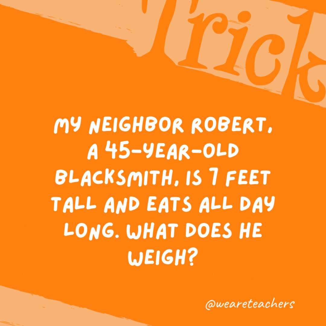 My neighbor Robert, a 45-year-old blacksmith, is 7 feet tall and eats all day long. What does he weigh? Iron. My neighbor Robert, a 45-year-old blacksmith, is 7 feet tall and eats all day long. What does he weigh? Iron.- trick questions