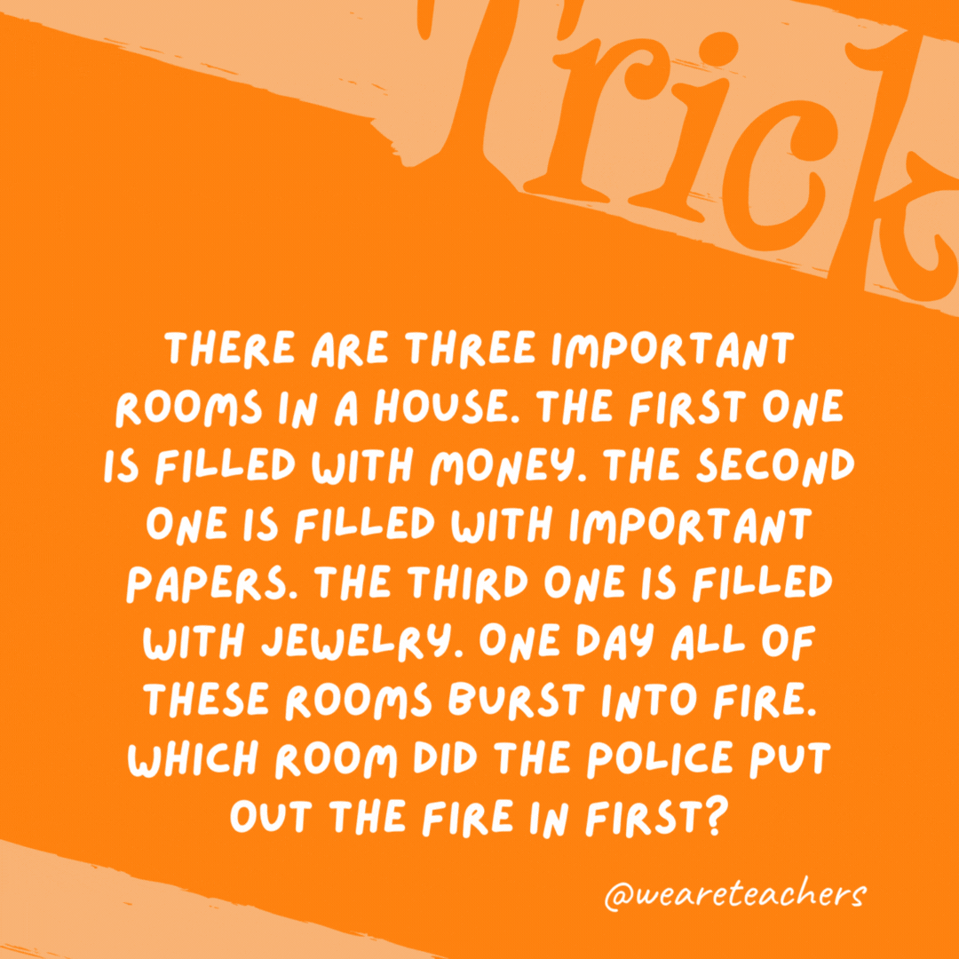 There are three important rooms in a house. The first one is filled with money. The second one is filled with important papers. The third one is filled with jewelry. One day all of these rooms burst into fire. Which room did the police put out the fire in first? None. Police do not put out fires, firefighters do. There are three important rooms in a house. The first one is filled with money. The second one is filled with important papers. The third one is filled with jewelry. One day all of these rooms burst into fire. Which room did the police put out the fire in first? None. Police do not put out fires, firefighters do.- trick questions