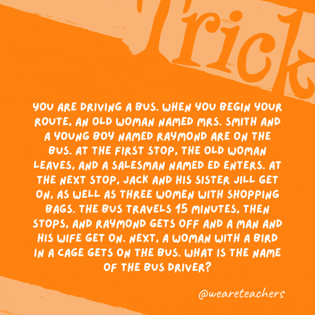 You are driving a bus. When you begin your route, an old woman named Mrs. Smith and a young boy named Raymond are on the bus. At the first stop, the old woman leaves, and a salesman named Ed enters. At the next stop, Jack and his sister Jill get on, as well as three women with shopping bags. The bus travels 15 minutes, then stops, and Raymond gets off and a man and his wife get on. Next, a woman with a bird in a cage gets on the bus. What is the name of the bus driver? You are driving a bus. When you begin your route, an old woman named Mrs. Smith and a young boy named Raymond are on the bus. At the first stop, the old woman leaves, and a salesman named Ed enters. At the next stop, Jack and his sister Jill get on, as well as three women with shopping bags. The bus travels 15 minutes, then stops, and Raymond gets off and a man and his wife get on. Next, a woman with a bird in a cage gets on the bus. What is the name of the bus driver?