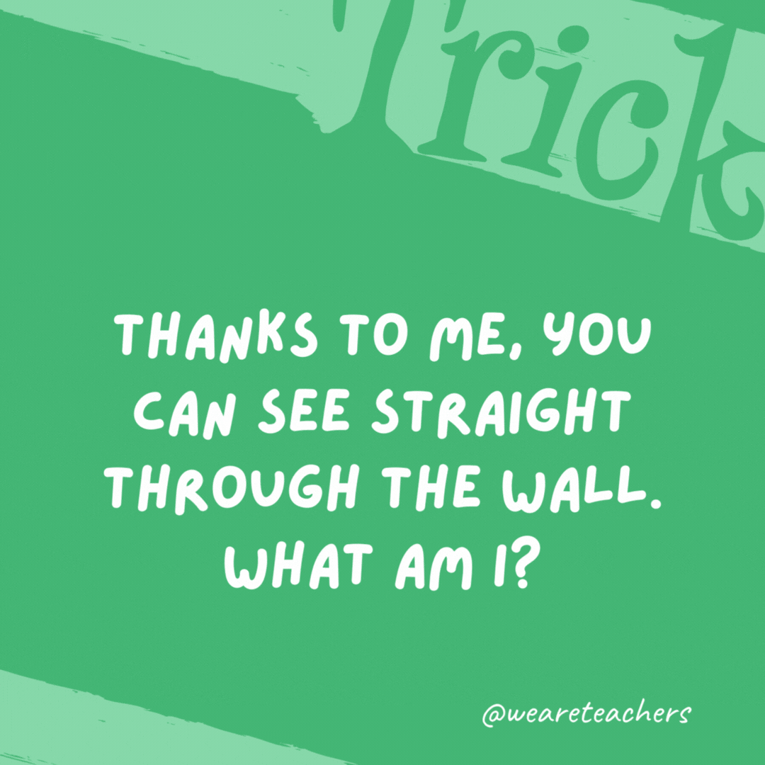 Thanks to me, you can see straight through the wall. What am I? A window. Thanks to me, you can see straight through the wall. What am I? A window.- trick questions