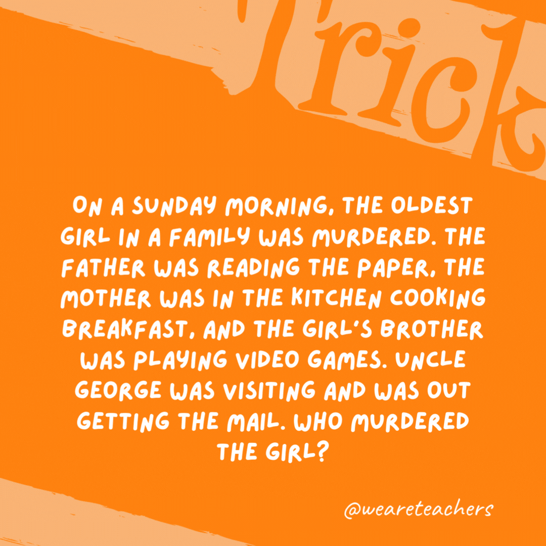On a Sunday morning, the oldest girl in a family was murdered. The father was reading the paper, the mother was in the kitchen cooking breakfast, and the girl’s brother was playing video games. Uncle George was visiting and was out getting the mail. Who murdered the girl? Uncle George. Mail isn’t delivered on Sunday. On a Sunday morning, the oldest girl in a family was murdered. The father was reading the paper, the mother was in the kitchen cooking breakfast, and the girl’s brother was playing video games. Uncle George was visiting and was out getting the mail. Who murdered the girl?
Uncle George. Mail isn’t delivered on Sunday.