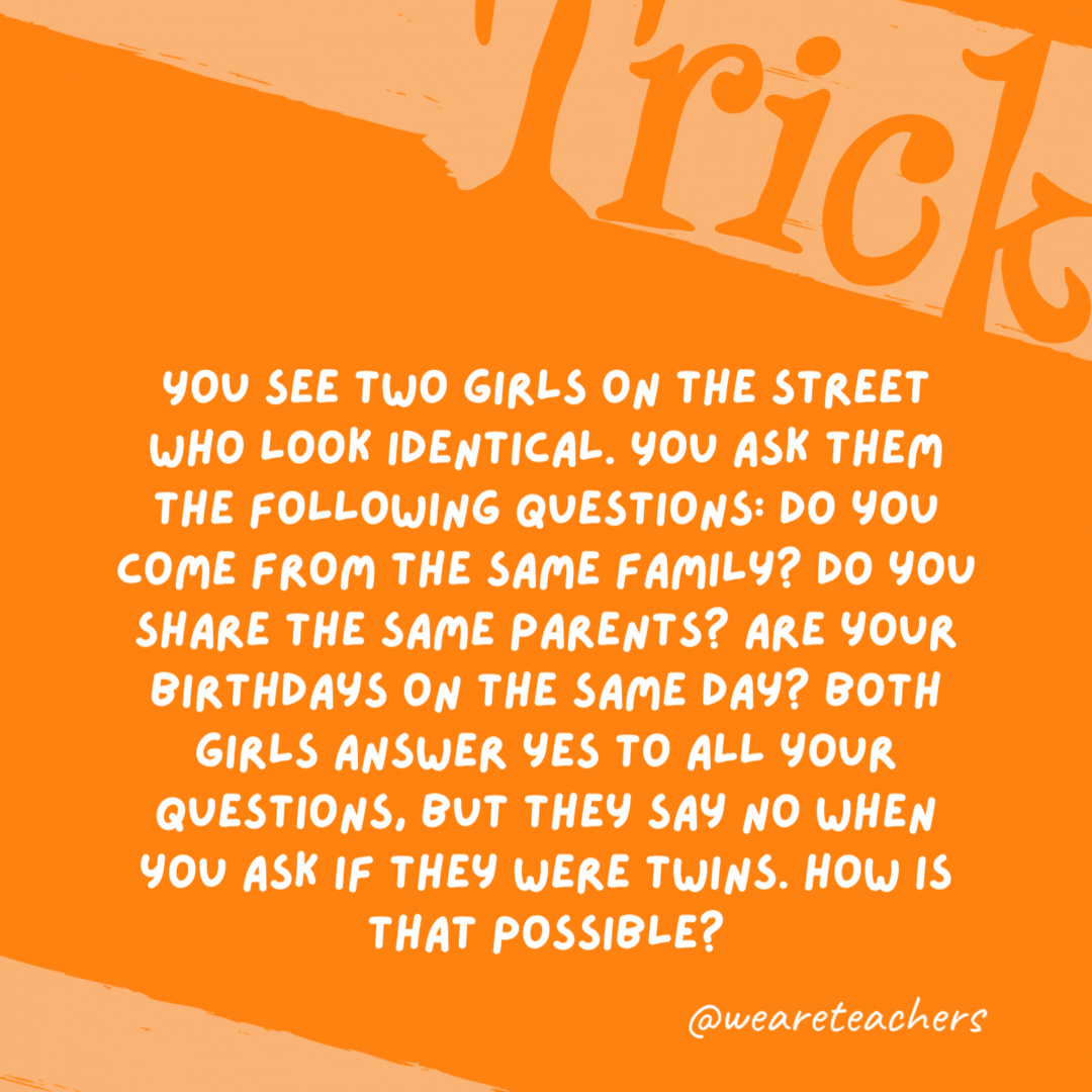 You see two girls on the street who look identical. You ask them the following questions: Do you come from the same family? Do you share the same parents? Are your birthdays on the same day? Both girls answer yes to all your questions, but they say no when you ask if they were twins. How is that possible? They aren’t twins, they are triplets. You see two girls on the street who look identical. You ask them the following questions: Do you come from the same family? Do you share the same parents? Are your birthdays on the same day? Both girls answer yes to all your questions, but they say no when you ask if they were twins. How is that possible? They aren’t twins, they are triplets.- trick questions
